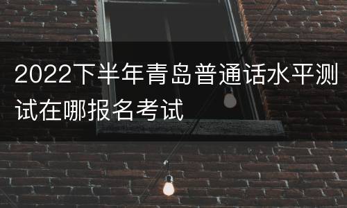 2022下半年青岛普通话水平测试在哪报名考试
