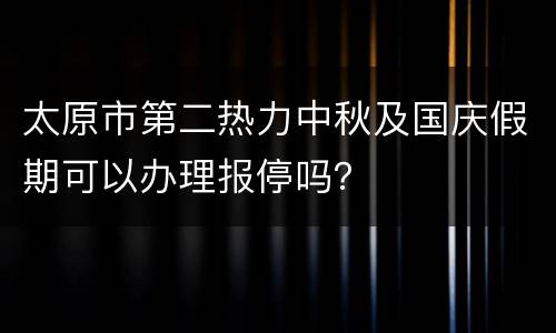 太原市第二热力中秋及国庆假期可以办理报停吗？