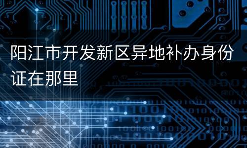 阳江市开发新区异地补办身份证在那里