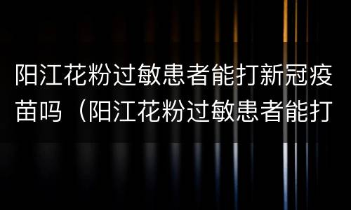 阳江花粉过敏患者能打新冠疫苗吗（阳江花粉过敏患者能打新冠疫苗吗）