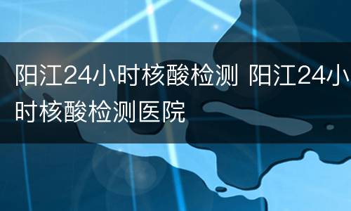 阳江24小时核酸检测 阳江24小时核酸检测医院