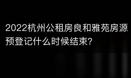 2022杭州公租房良和雅苑房源预登记什么时候结束？