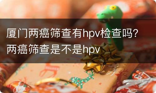 厦门两癌筛查有hpv检查吗？ 两癌筛查是不是hpv