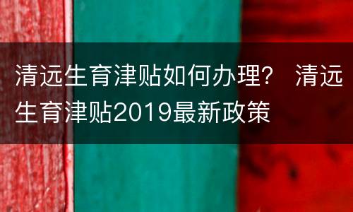 清远生育津贴如何办理？ 清远生育津贴2019最新政策