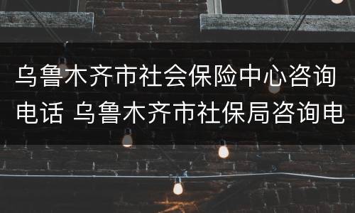 乌鲁木齐市社会保险中心咨询电话 乌鲁木齐市社保局咨询电话号码
