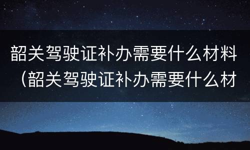 韶关驾驶证补办需要什么材料（韶关驾驶证补办需要什么材料和手续）
