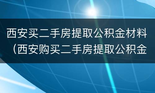 西安买二手房提取公积金材料（西安购买二手房提取公积金需要什么材料）