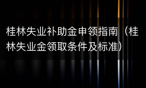 桂林失业补助金申领指南（桂林失业金领取条件及标准）