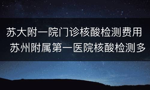 苏大附一院门诊核酸检测费用 苏州附属第一医院核酸检测多少钱