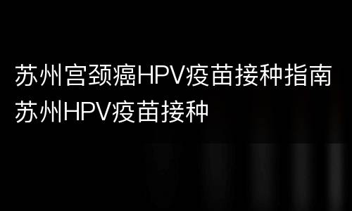 苏州宫颈癌HPV疫苗接种指南 苏州HPV疫苗接种