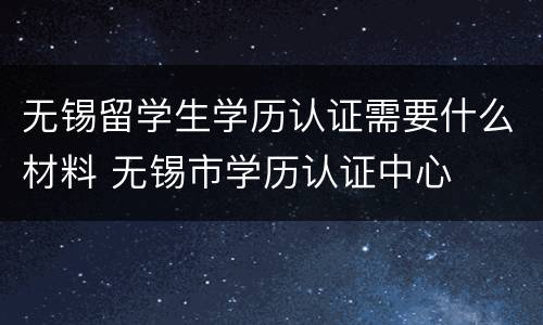 无锡留学生学历认证需要什么材料 无锡市学历认证中心