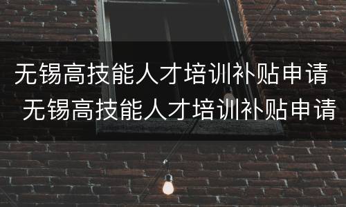 无锡高技能人才培训补贴申请 无锡高技能人才培训补贴申请表