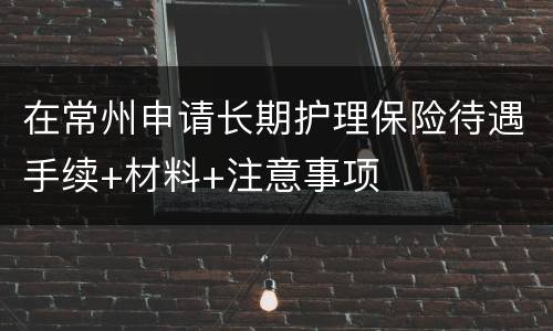 在常州申请长期护理保险待遇手续+材料+注意事项