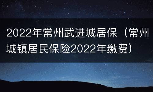 2022年常州武进城居保（常州城镇居民保险2022年缴费）