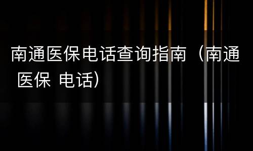 南通医保电话查询指南（南通 医保 电话）