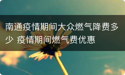 南通疫情期间大众燃气降费多少 疫情期间燃气费优惠