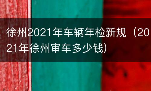徐州2021年车辆年检新规（2021年徐州审车多少钱）