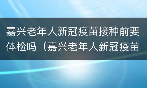 嘉兴老年人新冠疫苗接种前要体检吗（嘉兴老年人新冠疫苗接种前要体检吗现在）