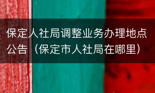 保定人社局调整业务办理地点公告（保定市人社局在哪里）