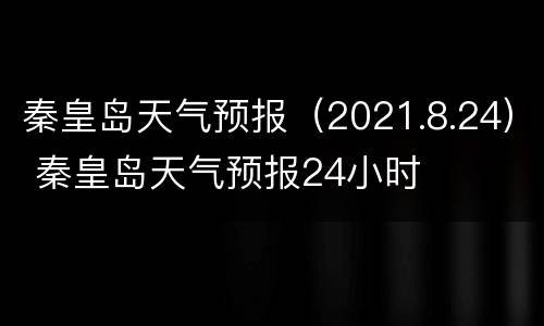秦皇岛天气预报（2021.8.24） 秦皇岛天气预报24小时