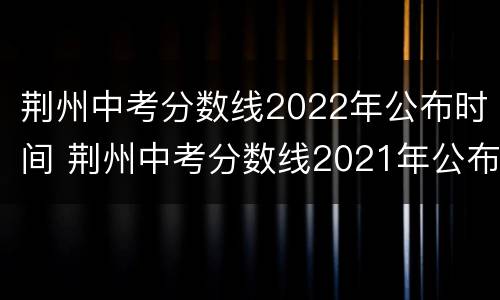 荆州中考分数线2022年公布时间 荆州中考分数线2021年公布时间