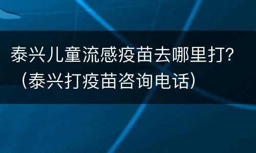 泰兴儿童流感疫苗去哪里打？（泰兴打疫苗咨询电话）