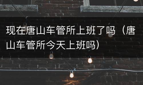 现在唐山车管所上班了吗（唐山车管所今天上班吗）