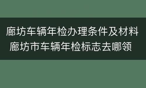 廊坊车辆年检办理条件及材料 廊坊市车辆年检标志去哪领