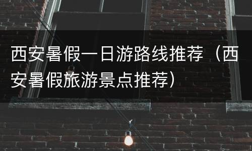 西安暑假一日游路线推荐（西安暑假旅游景点推荐）