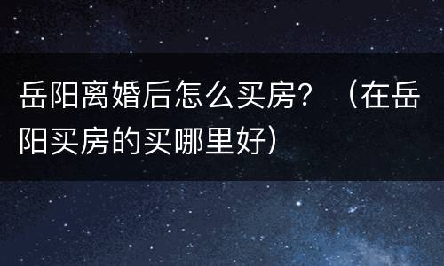 岳阳离婚后怎么买房？（在岳阳买房的买哪里好）