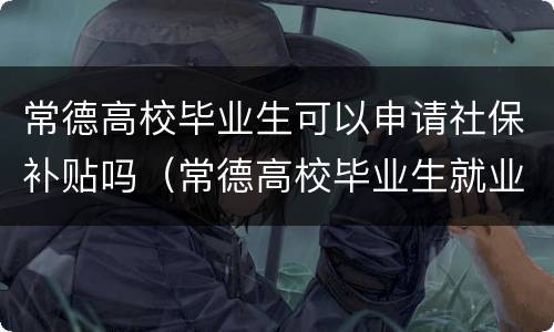 常德高校毕业生可以申请社保补贴吗（常德高校毕业生就业补贴）