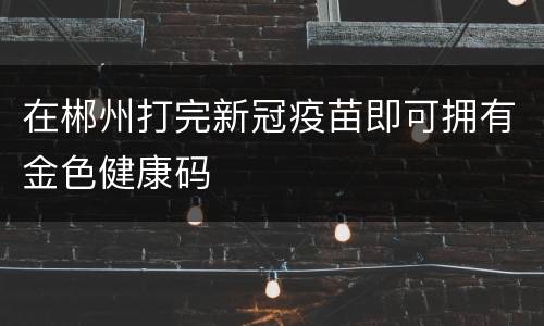 在郴州打完新冠疫苗即可拥有金色健康码