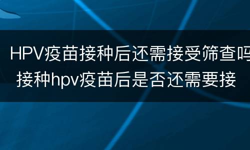 HPV疫苗接种后还需接受筛查吗 接种hpv疫苗后是否还需要接受宫颈癌筛查