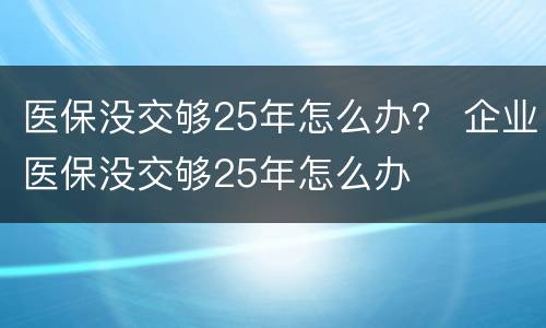 医保没交够25年怎么办？ 企业医保没交够25年怎么办