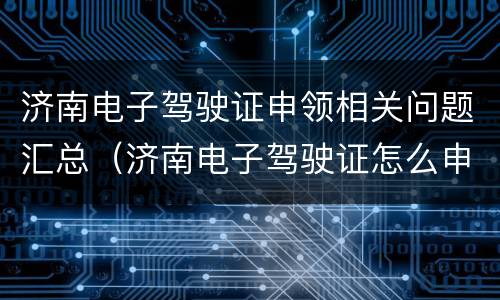 济南电子驾驶证申领相关问题汇总（济南电子驾驶证怎么申请）