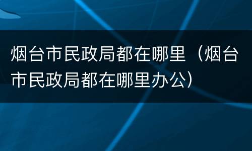 烟台市民政局都在哪里（烟台市民政局都在哪里办公）