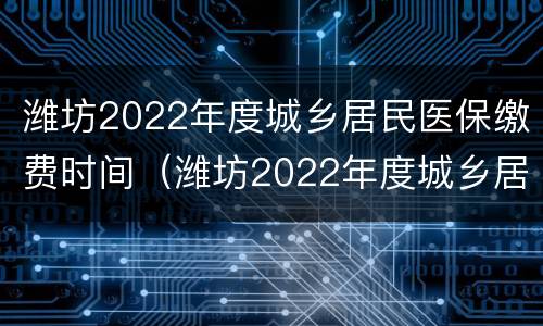 潍坊2022年度城乡居民医保缴费时间（潍坊2022年度城乡居民医保缴费时间是多少）