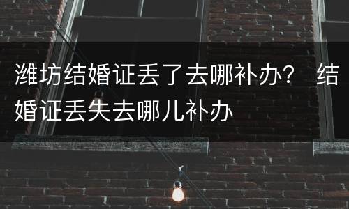 潍坊结婚证丢了去哪补办？ 结婚证丢失去哪儿补办