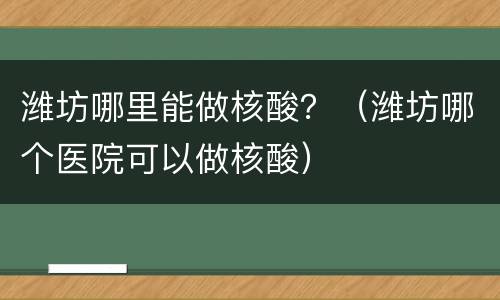 潍坊哪里能做核酸？（潍坊哪个医院可以做核酸）