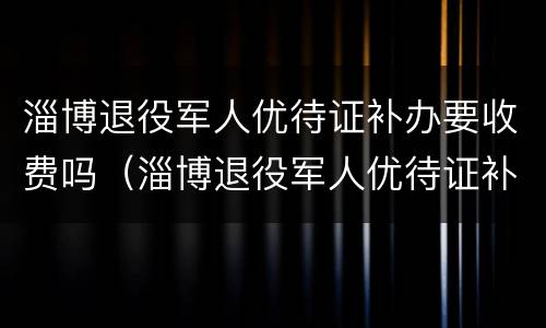 淄博退役军人优待证补办要收费吗（淄博退役军人优待证补办要收费吗）