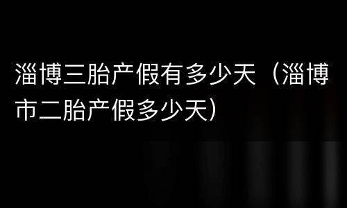 淄博三胎产假有多少天（淄博市二胎产假多少天）