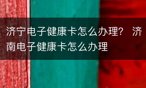 济宁电子健康卡怎么办理？ 济南电子健康卡怎么办理