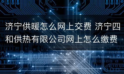 济宁供暖怎么网上交费 济宁四和供热有限公司网上怎么缴费