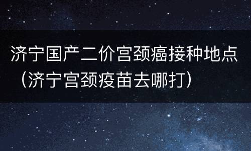 济宁国产二价宫颈癌接种地点（济宁宫颈疫苗去哪打）