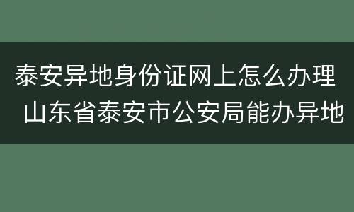 泰安异地身份证网上怎么办理 山东省泰安市公安局能办异地身份证吗