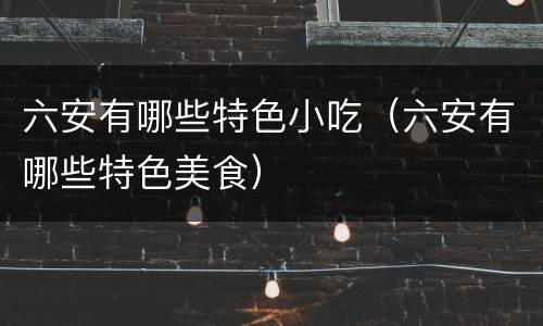 六安有哪些特色小吃（六安有哪些特色美食）