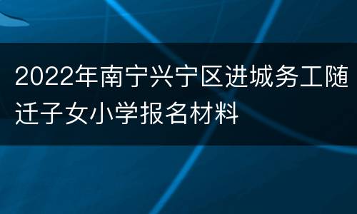 2022年南宁兴宁区进城务工随迁子女小学报名材料