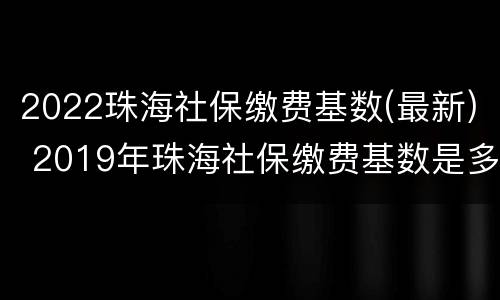 2022珠海社保缴费基数(最新) 2019年珠海社保缴费基数是多少