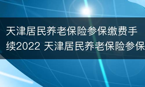天津居民养老保险参保缴费手续2022 天津居民养老保险参保缴费手续2022年