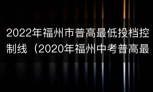 2022年福州市普高最低投档控制线（2020年福州中考普高最低投档线）